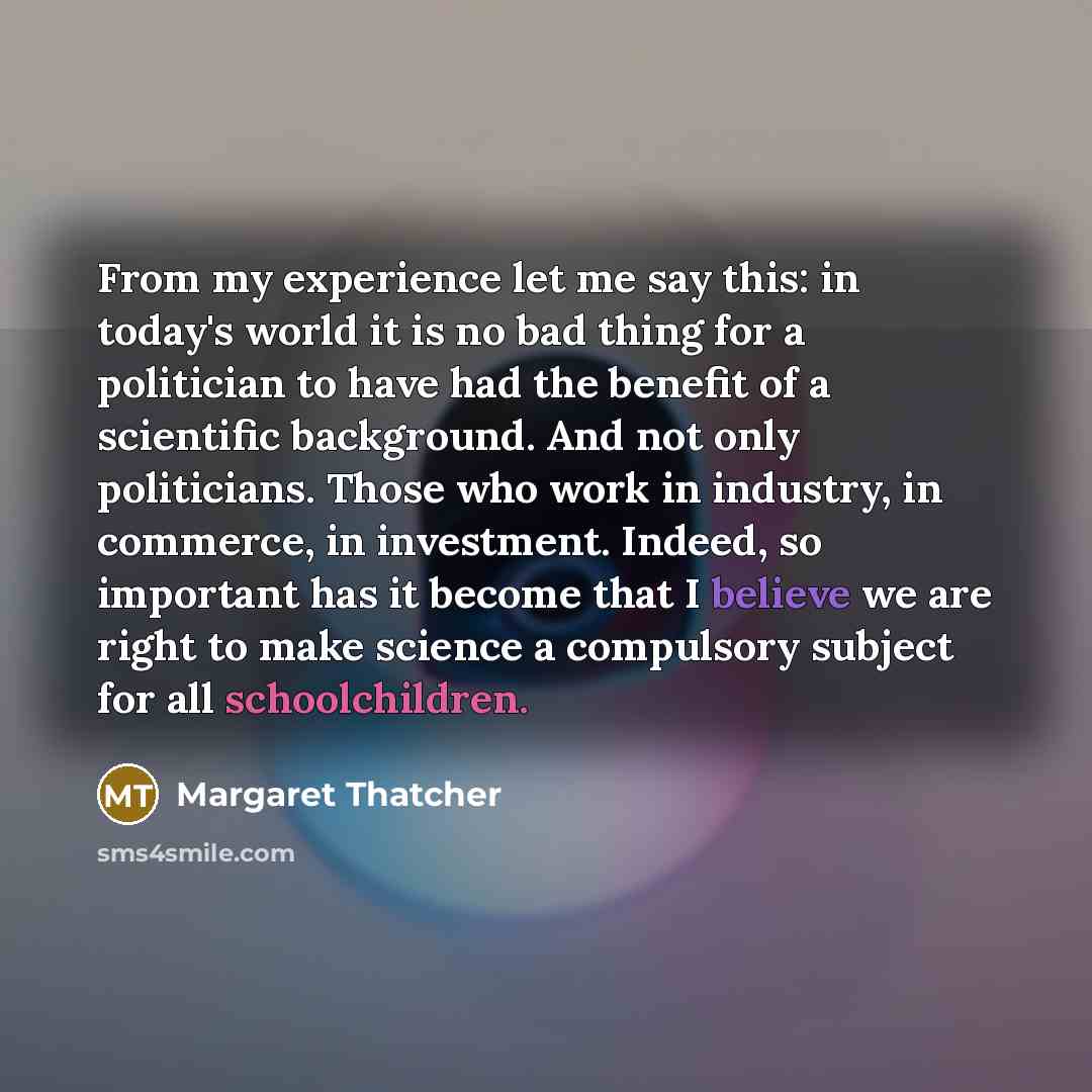 “From my experience let me say this: in today's world it is no bad thing for a politician to have had the benefit of a scientific background. And not only politicians. Those who work in industry, in commerce, in investment. Indeed, so important has it become that I believe we are right to make…” quote by Margaret Thatcher