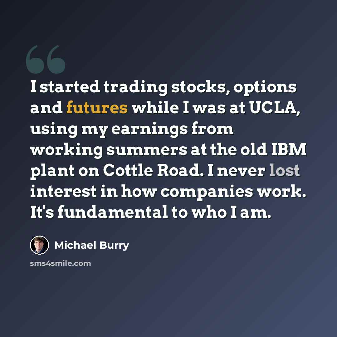“I started trading stocks, options and futures while I was at UCLA, using my earnings from working summers at the old IBM plant on Cottle Road. I never lost interest in how companies work. It's fundamental to who I am.” quote by Michael Burry