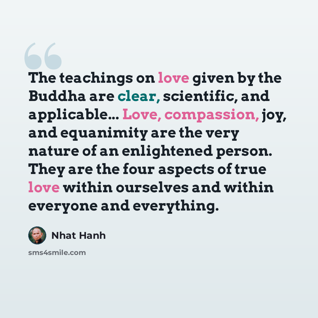 “The teachings on love given by the Buddha are clear, scientific, and applicable... Love, compassion, joy, and equanimity are the very nature of an enlightened person. They are the four aspects of true love within ourselves and within everyone and everything.” quote by Nhat Hanh