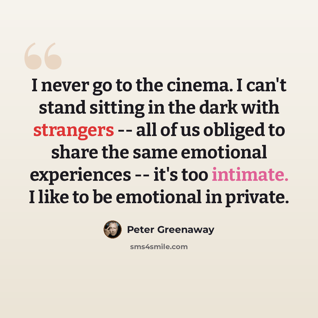 “I never go to the cinema. I can't stand sitting in the dark with strangers -- all of us obliged to share the same emotional experiences -- it's too intimate. I like to be emotional in private.” quote by Peter Greenaway