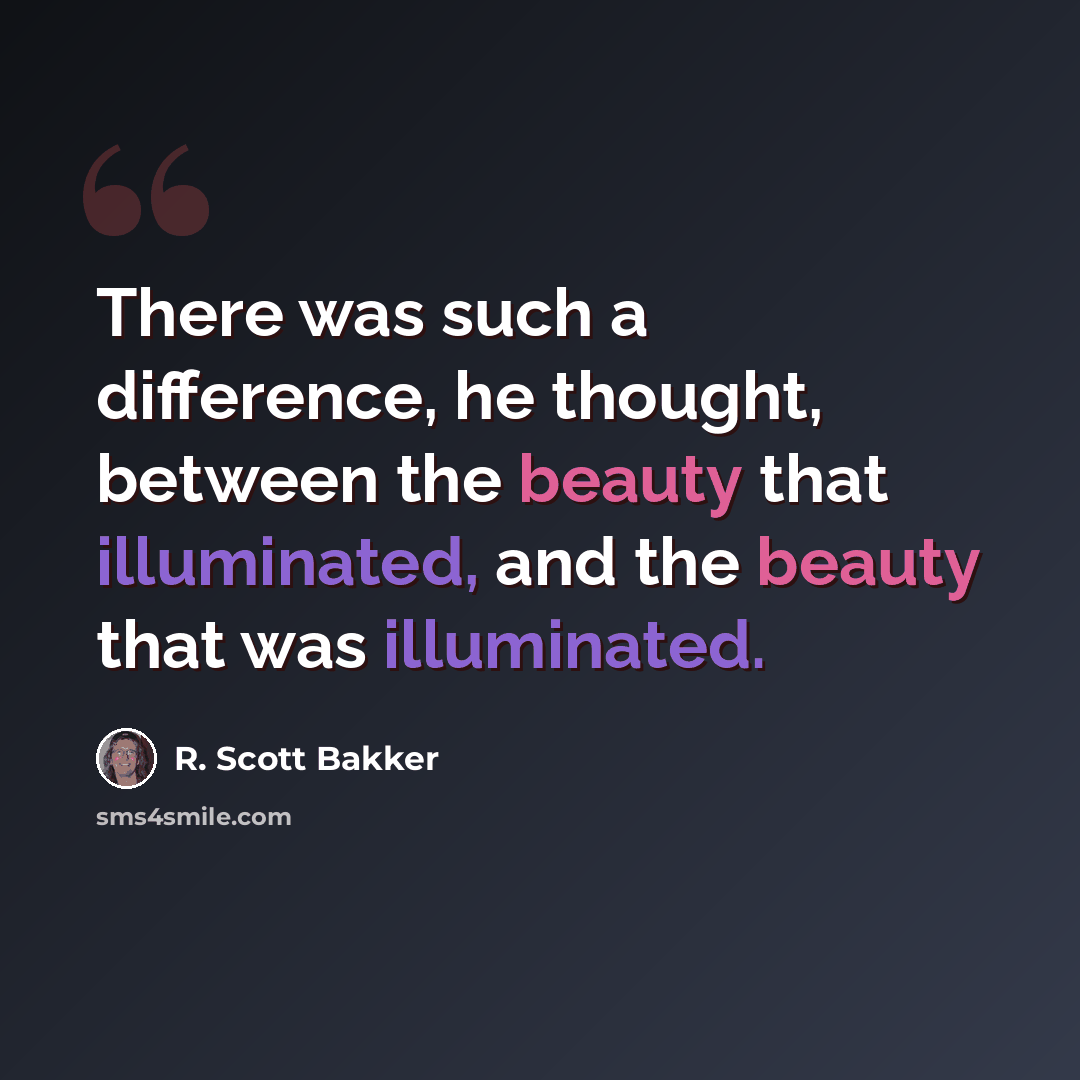 “There was such a difference, he thought, between the beauty that illuminated, and the beauty that was illuminated.” quote by R. Scott Bakker