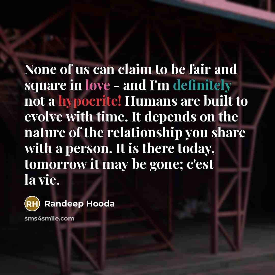 “None of us can claim to be fair and square in love - and I'm definitely not a hypocrite! Humans are built to evolve with time. It depends on the nature of the relationship you share with a person. It is there today, tomorrow it may be gone; c'est la vie.” quote by Randeep Hooda