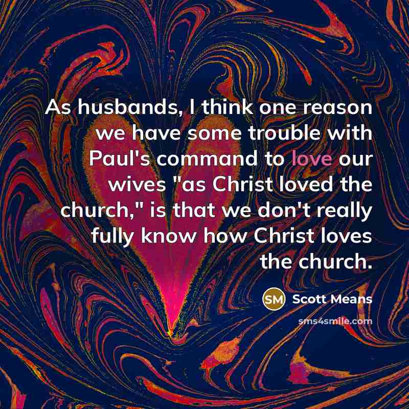 “As husbands, I think one reason we have some trouble with Paul's command to love our wives "as Christ loved the church," is that we don't really fully know how Christ loves the church.” quote by Scott Means