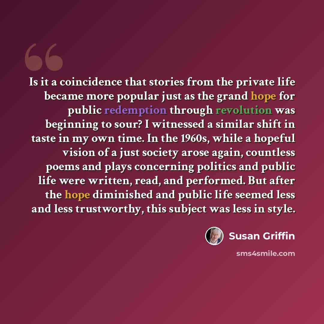 “Is it a coincidence that stories from the private life became more popular just as the grand hope for public redemption through revolution was beginning to sour? I witnessed a similar shift in taste in my own time. In the 1960s, while a hopeful vision of a just society arose again, countless poems…” quote by Susan Griffin