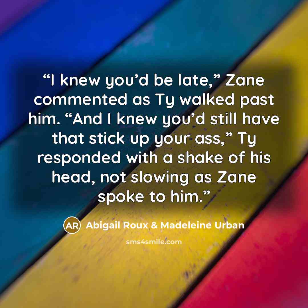 “I knew you’d be late,” Zane commented as Ty walked past him. “And I knew you’d still have that stick up your ass,” Ty responded with a shake of his head, not slowing as Zane spoke to him.” quote by Abigail Roux & Madeleine Urban