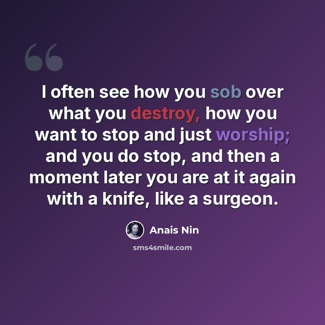 “I often see how you sob over what you destroy, how you want to stop and just worship; and you do stop, and then a moment later you are at it again with a knife, like a surgeon.” quote by Anais Nin