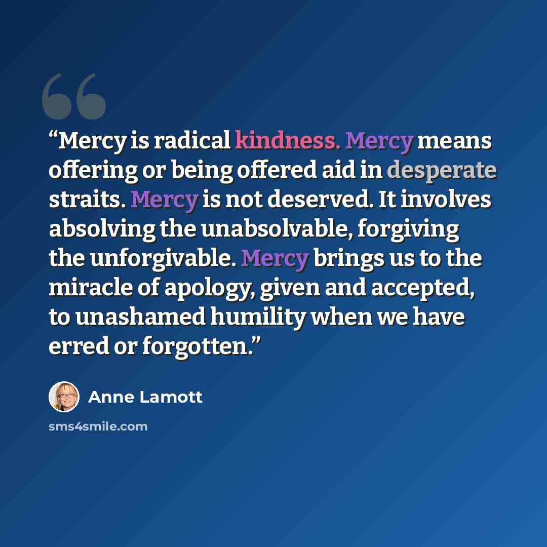 “Mercy is radical kindness. Mercy means offering or being offered aid in desperate straits. Mercy is not deserved. It involves absolving the unabsolvable, forgiving the unforgivable. Mercy brings us to the miracle of apology, given and accepted, to unashamed humility when we have erred or forgotten.” quote by Anne Lamott