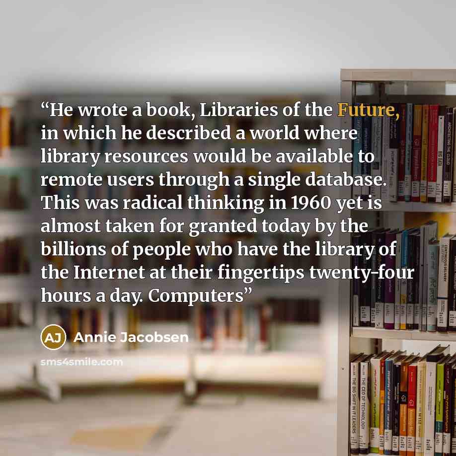 “He wrote a book, Libraries of the Future, in which he described a world where library resources would be available to remote users through a single database. This was radical thinking in 1960 yet is almost taken for granted today by the billions of people who have the library of the Internet at…” quote by Annie Jacobsen