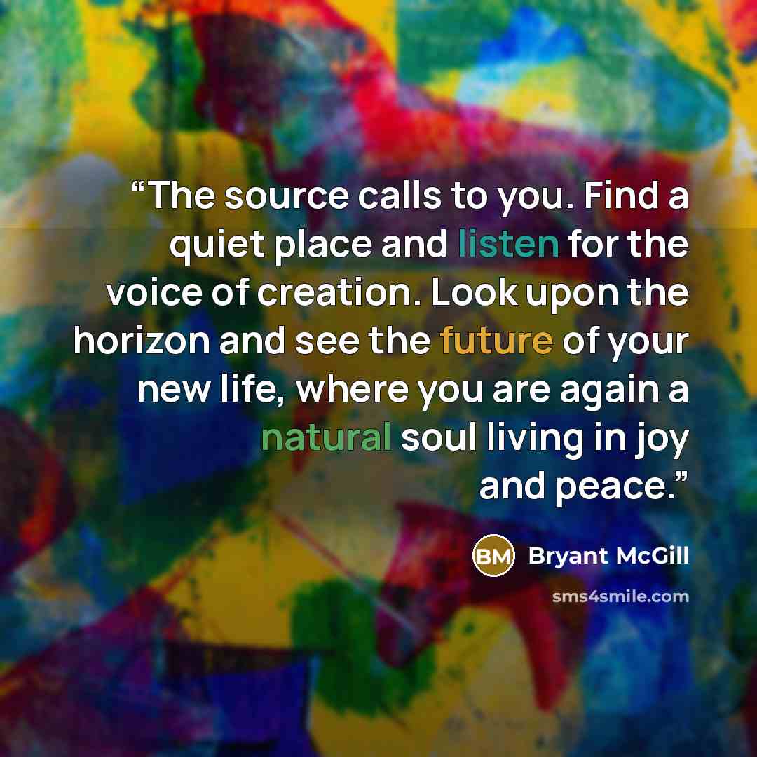 “The source calls to you. Find a quiet place and listen for the voice of creation. Look upon the horizon and see the future of your new life, where you are again a natural soul living in joy and peace.” quote by Bryant McGill