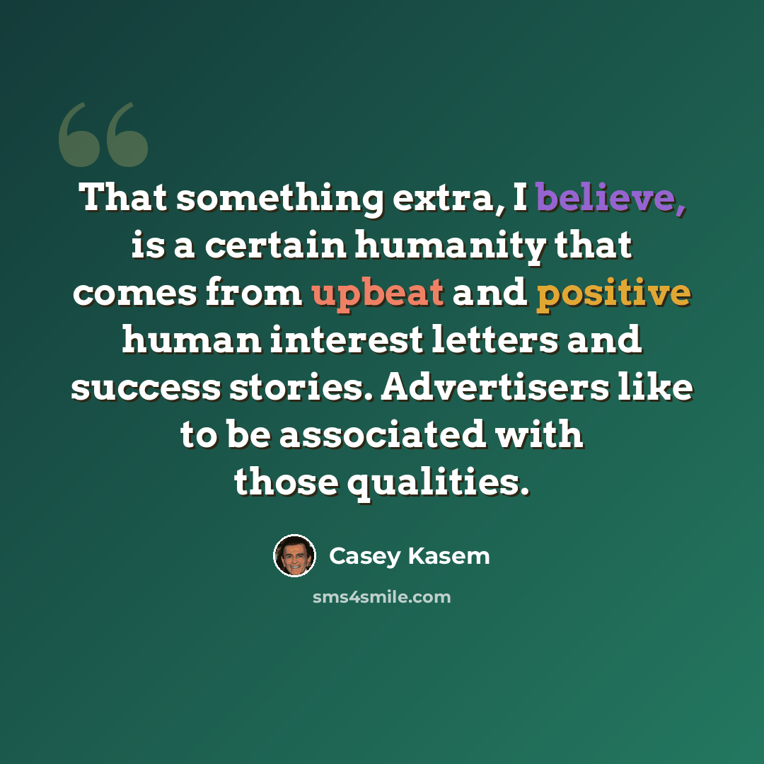 “That something extra, I believe, is a certain humanity that comes from upbeat and positive human interest letters and success stories. Advertisers like to be associated with those qualities.” quote by Casey Kasem