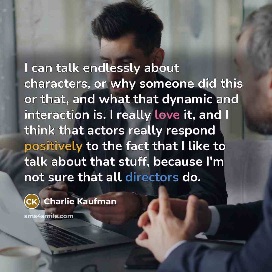 “I can talk endlessly about characters, or why someone did this or that, and what that dynamic and interaction is. I really love it, and I think that actors really respond positively to the fact that I like to talk about that stuff, because I'm not sure that all directors do.” quote by Charlie Kaufman