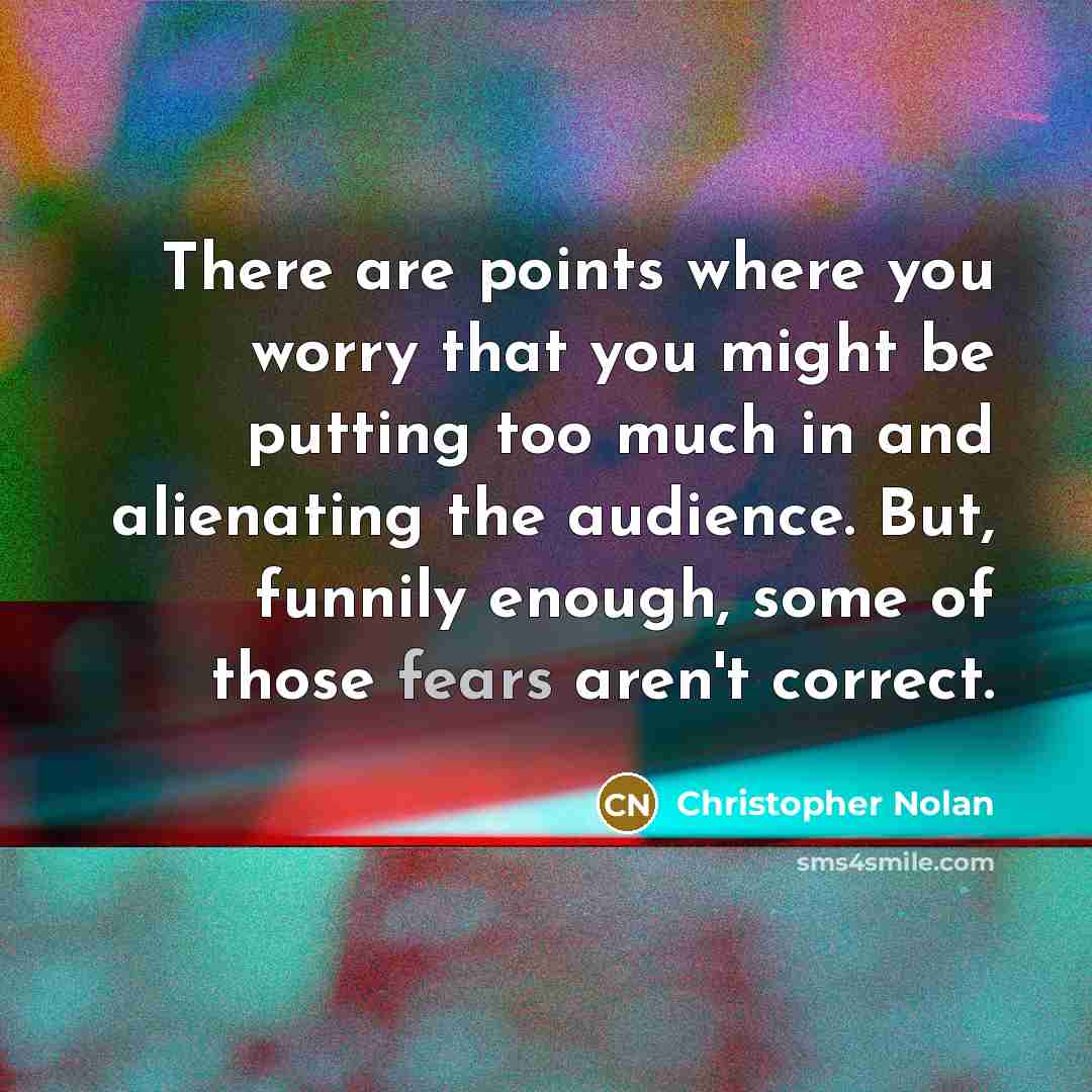 “There are points where you worry that you might be putting too much in and alienating the audience. But, funnily enough, some of those fears aren't correct.” quote by Christopher Nolan