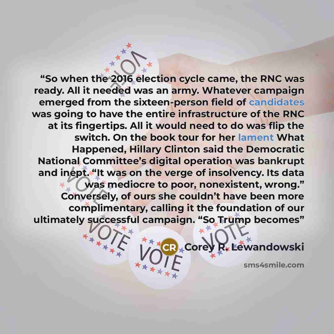 “So when the 2016 election cycle came, the RNC was ready. All it needed was an army. Whatever campaign emerged from the sixteen-person field of candidates was going to have the entire infrastructure of the RNC at its fingertips. All it would need to do was flip the switch. On the book tour for her…” quote by Corey R. Lewandowski