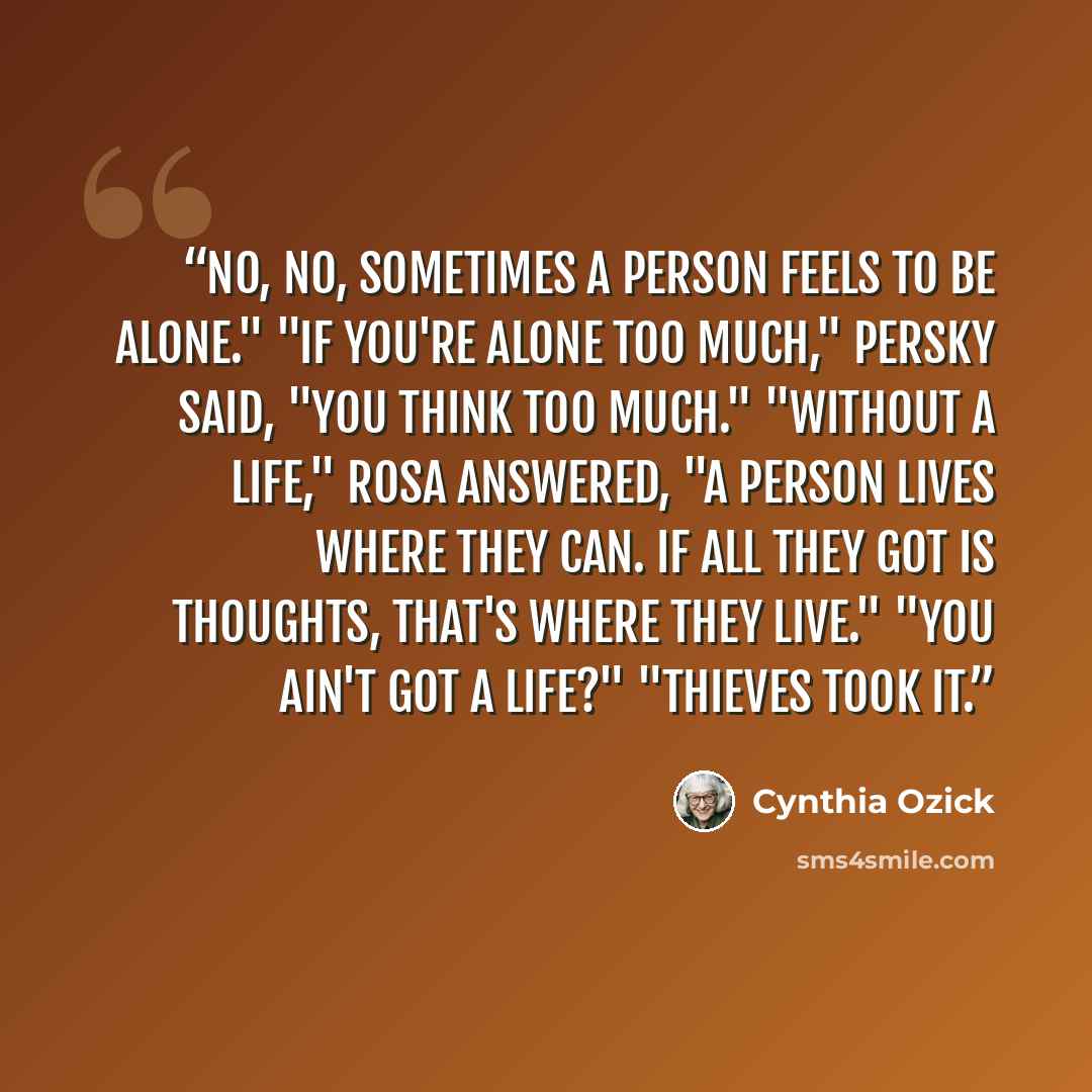 “No, no, sometimes a person feels to be alone." "If you're alone too much," Persky said, "you think too much." "Without a life," Rosa answered, "a person lives where they can. If all they got is thoughts, that's where they live." "You ain't got a life?" "Thieves took it.” quote by Cynthia Ozick