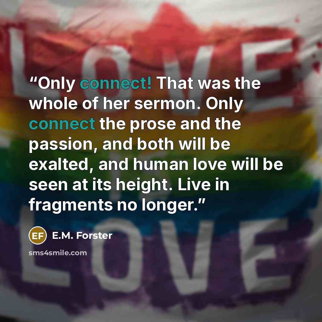 “Only connect! That was the whole of her sermon. Only connect the prose and the passion, and both will be exalted, and human love will be seen at its height. Live in fragments no longer.” quote by E.M. Forster