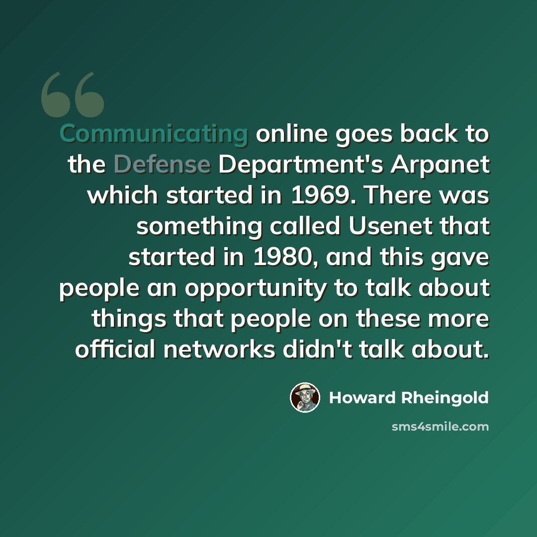 “Communicating online goes back to the Defense Department's Arpanet which started in 1969. There was something called Usenet that started in 1980, and this gave people an opportunity to talk about things that people on these more official networks didn't talk about.” quote by Howard Rheingold