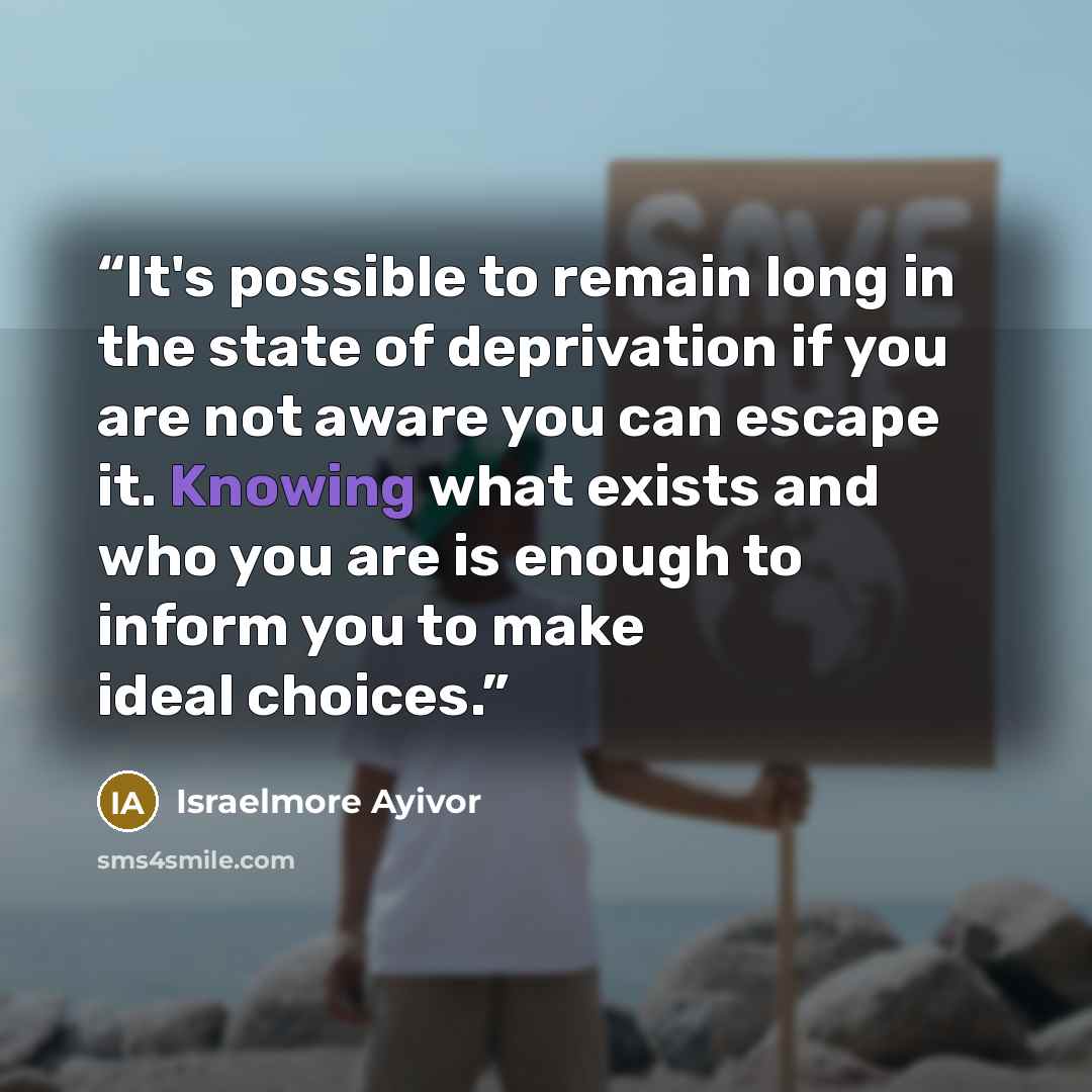 “It's possible to remain long in the state of deprivation if you are not aware you can escape it. Knowing what exists and who you are is enough to inform you to make ideal choices.” quote by Israelmore Ayivor