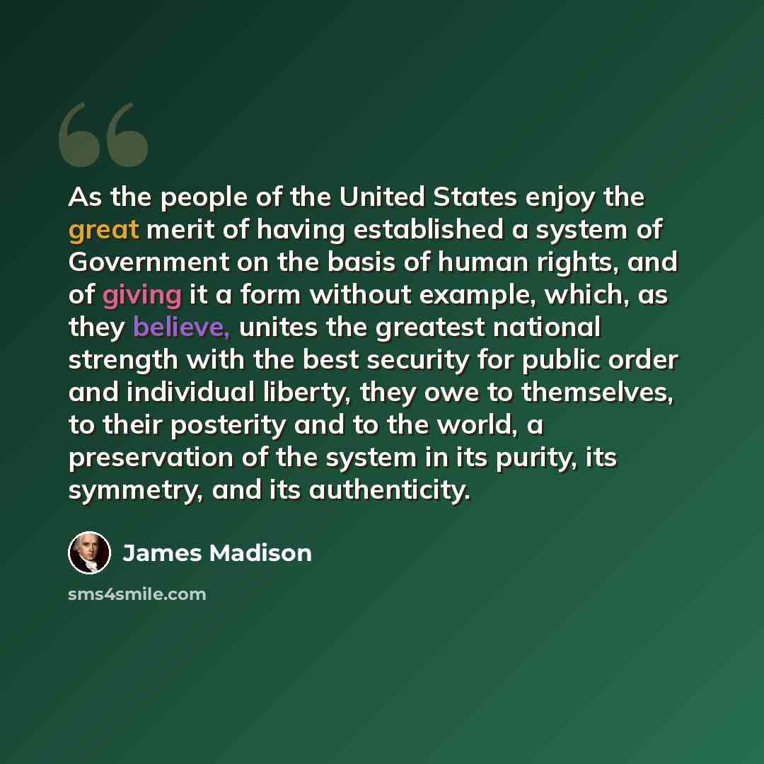 “As the people of the United States enjoy the great merit of having established a system of Government on the basis of human rights, and of giving it a form without example, which, as they believe, unites the greatest national strength with the best security for public order and individual liberty…” quote by James Madison