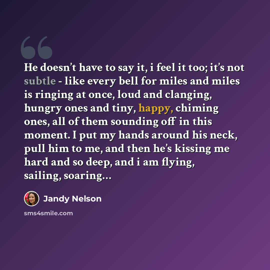 “He doesn’t have to say it, i feel it too; it’s not subtle - like every bell for miles and miles is ringing at once, loud and clanging, hungry ones and tiny, happy, chiming ones, all of them sounding off in this moment. I put my hands around his neck, pull him to me, and then he’s kissing me hard…” quote by Jandy Nelson