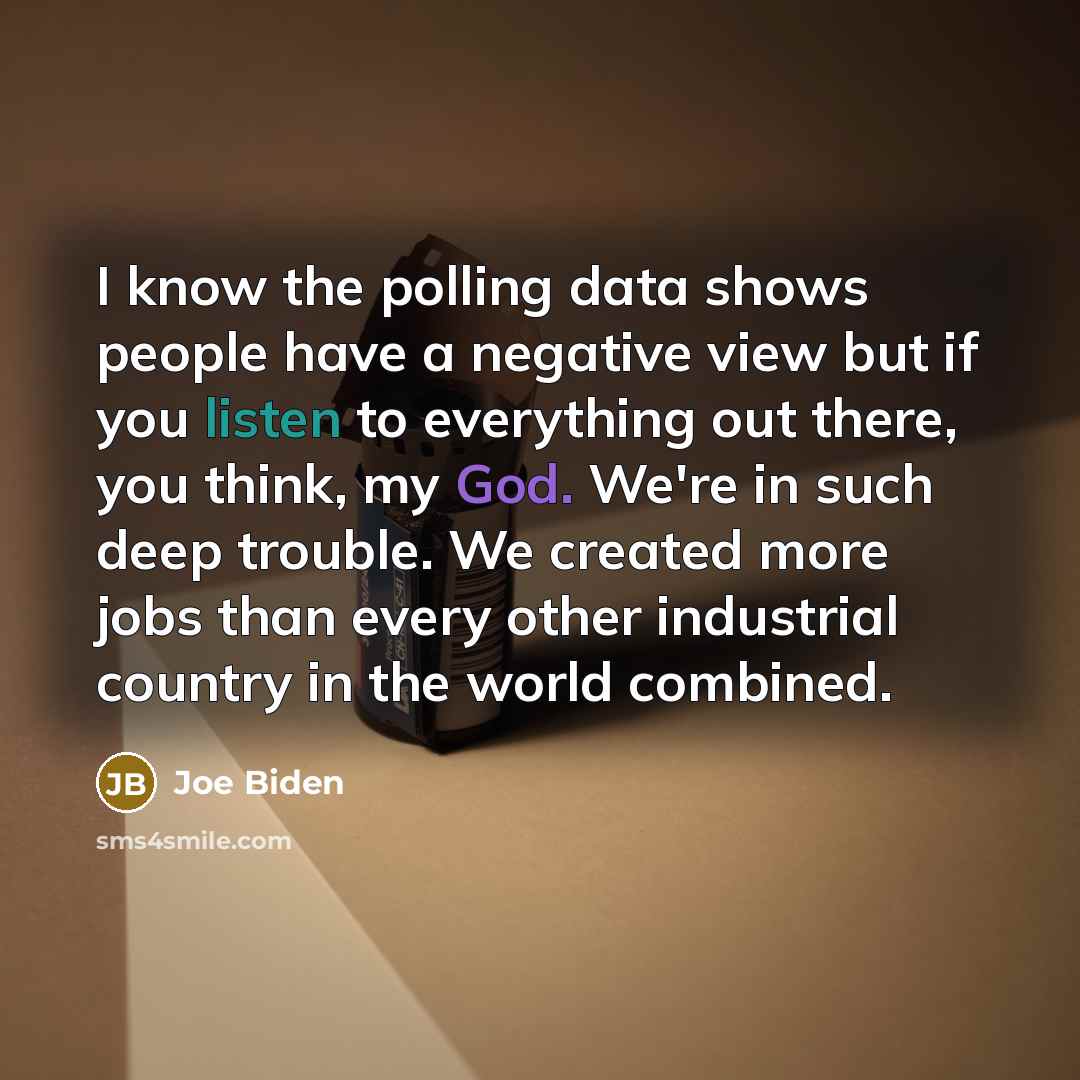 “I know the polling data shows people have a negative view but if you listen to everything out there, you think, my God. We're in such deep trouble. We created more jobs than every other industrial country in the world combined.” quote by Joe Biden