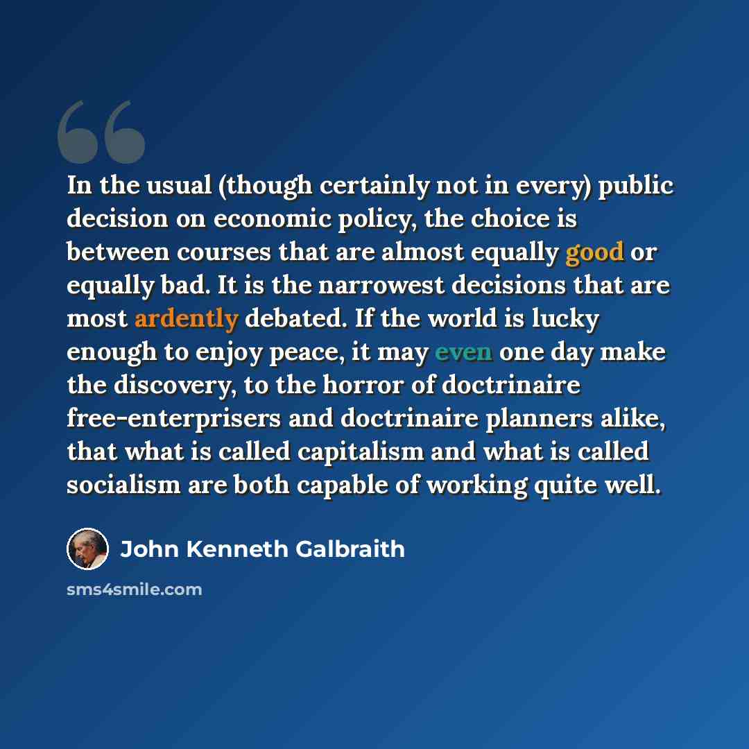 “In the usual (though certainly not in every) public decision on economic policy, the choice is between courses that are almost equally good or equally bad. It is the narrowest decisions that are most ardently debated. If the world is lucky enough to enjoy peace, it may even one day make the…” quote by John Kenneth Galbraith
