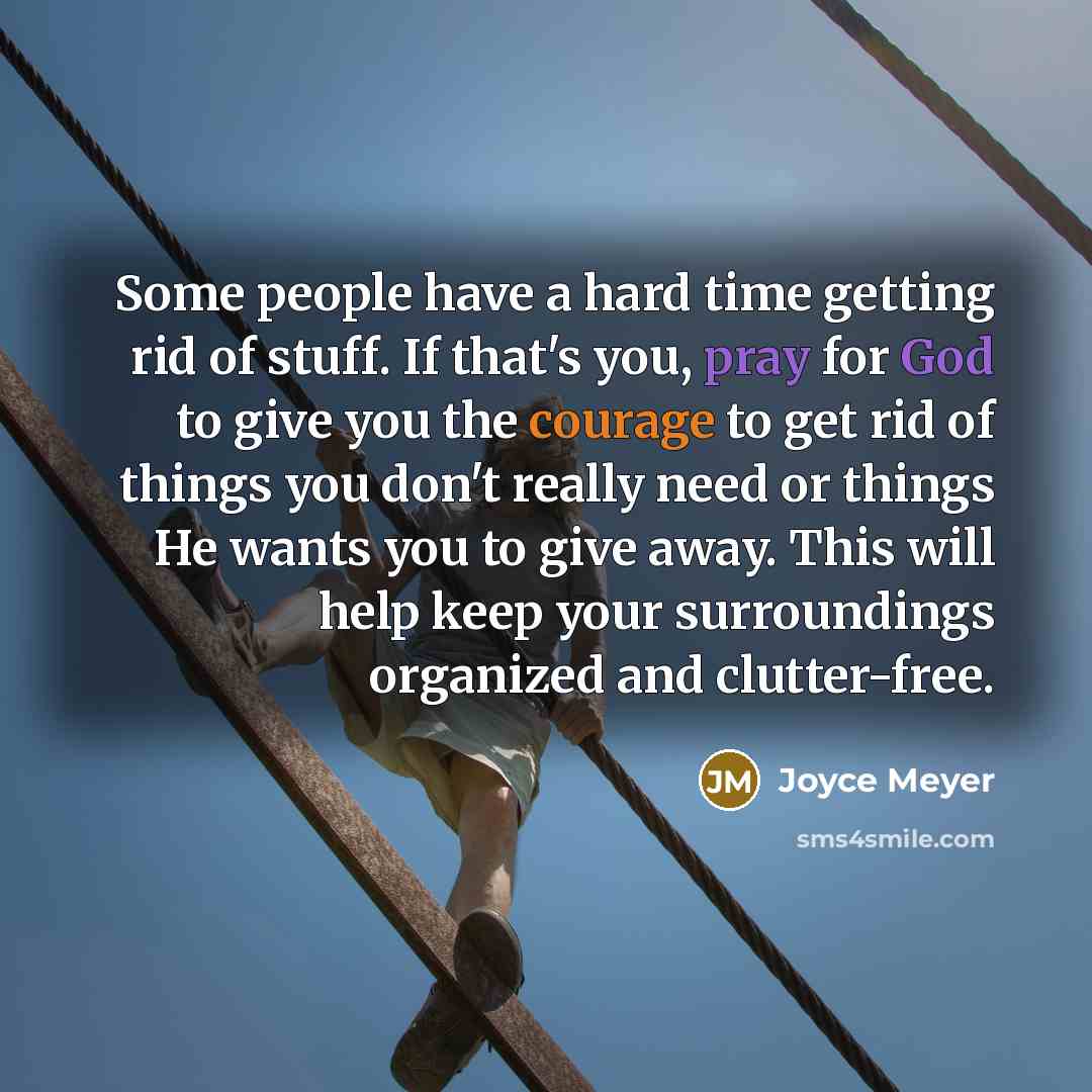 “Some people have a hard time getting rid of stuff. If that's you, pray for God to give you the courage to get rid of things you don't really need or things He wants you to give away. This will help keep your surroundings organized and clutter-free.” quote by Joyce Meyer
