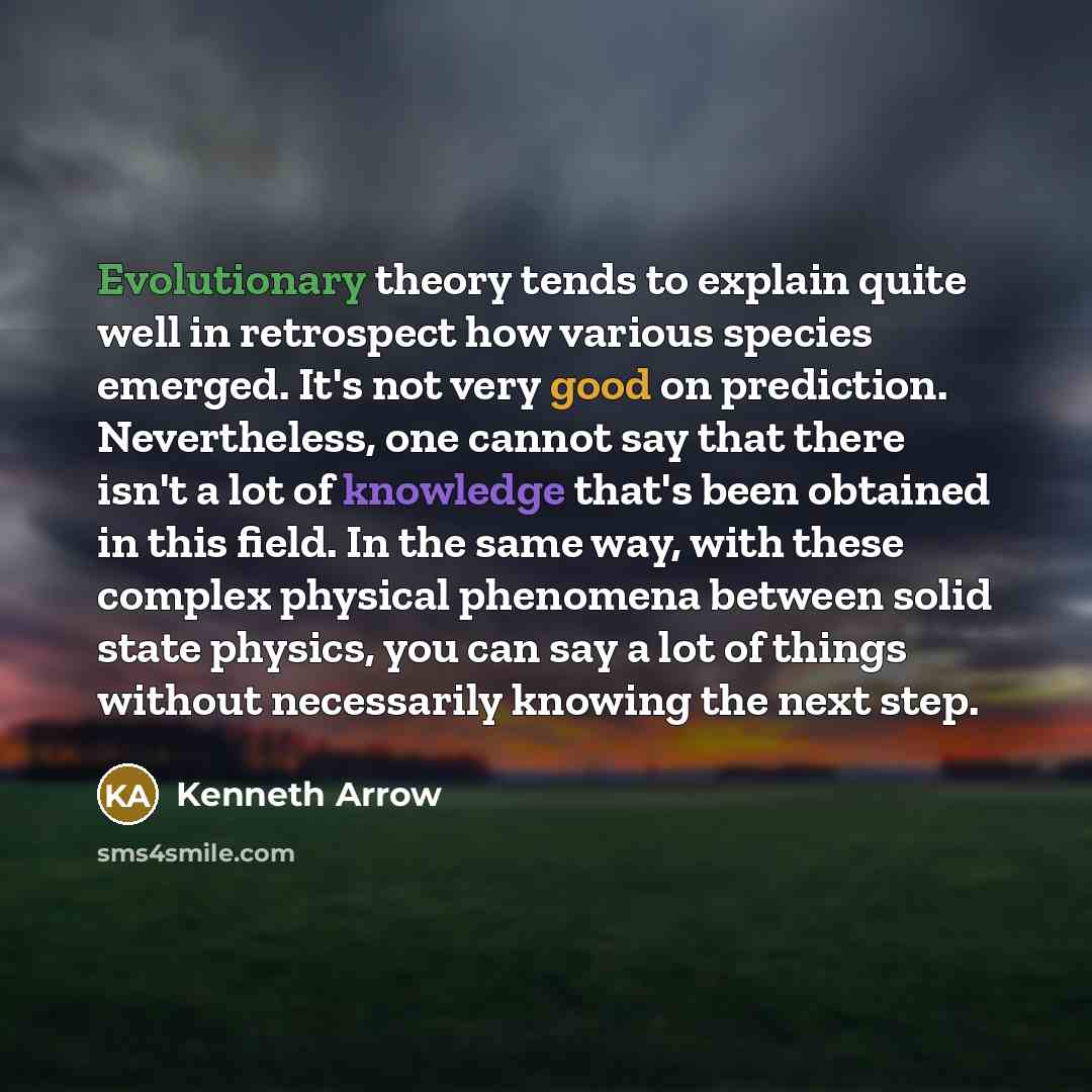 “Evolutionary theory tends to explain quite well in retrospect how various species emerged. It's not very good on prediction. Nevertheless, one cannot say that there isn't a lot of knowledge that's been obtained in this field. In the same way, with these complex physical phenomena between solid…” quote by Kenneth Arrow