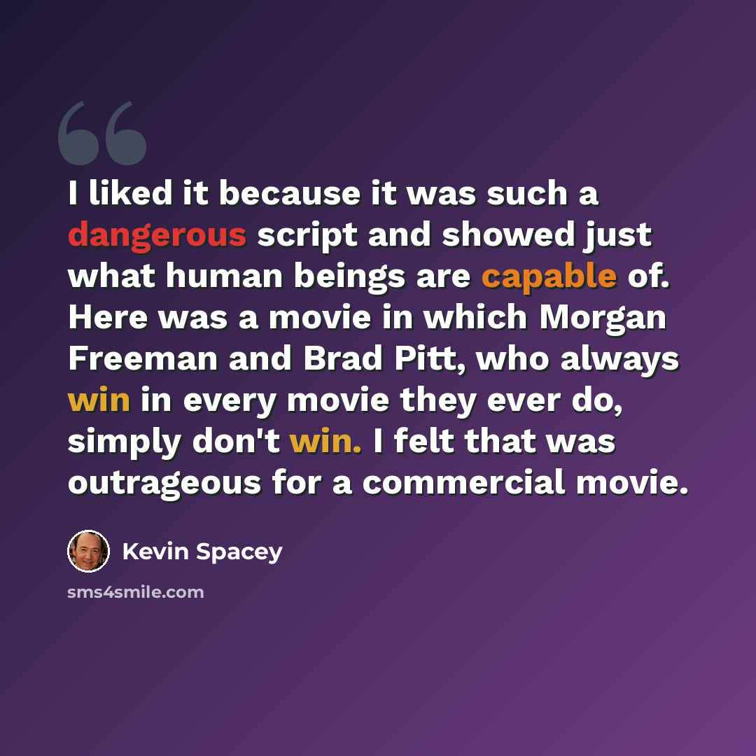 “I liked it because it was such a dangerous script and showed just what human beings are capable of. Here was a movie in which Morgan Freeman and Brad Pitt, who always win in every movie they ever do, simply don't win. I felt that was outrageous for a commercial movie.” quote by Kevin Spacey