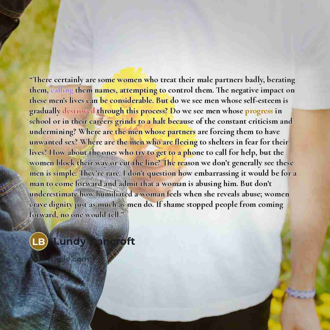 “There certainly are some women who treat their male partners badly, berating them, calling them names, attempting to control them. The negative impact on these men’s lives can be considerable. But do we see men whose self-esteem is gradually destroyed through this process? Do we see men whose…” quote by Lundy Bancroft