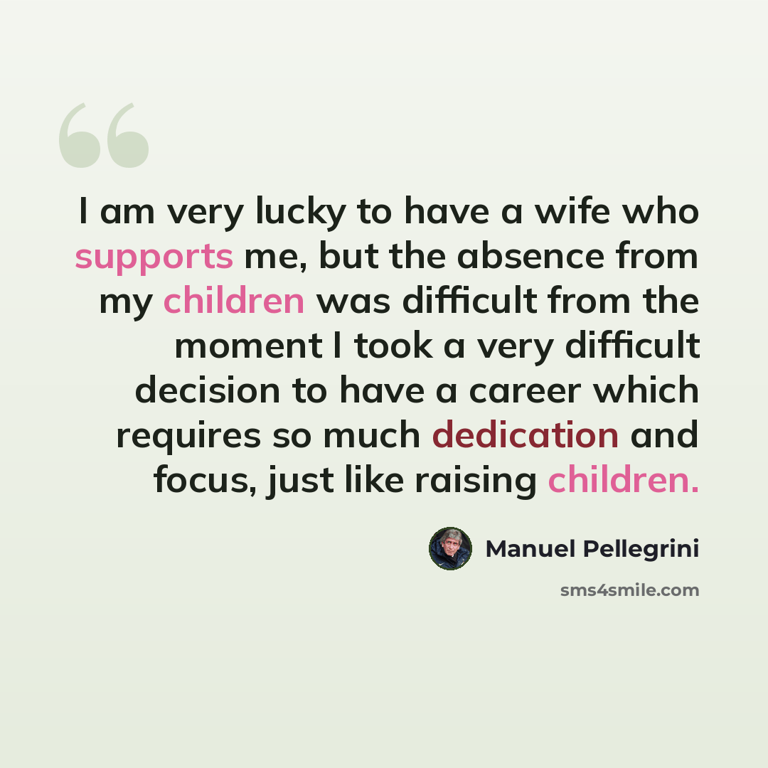 “I am very lucky to have a wife who supports me, but the absence from my children was difficult from the moment I took a very difficult decision to have a career which requires so much dedication and focus, just like raising children.” quote by Manuel Pellegrini