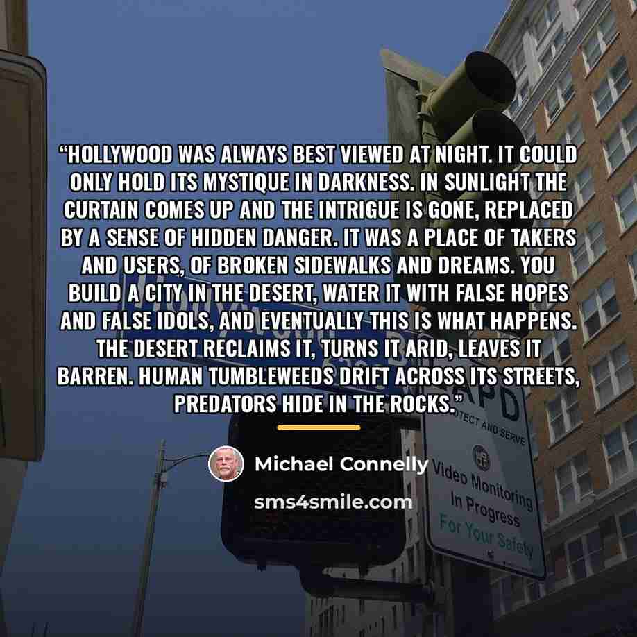 “Hollywood was always best viewed at night. It could only hold its mystique in darkness. In sunlight the curtain comes up and the intrigue is gone, replaced by a sense of hidden danger. It was a place of takers and users, of broken sidewalks and dreams. You build a city in the desert, water it with…” quote by Michael Connelly