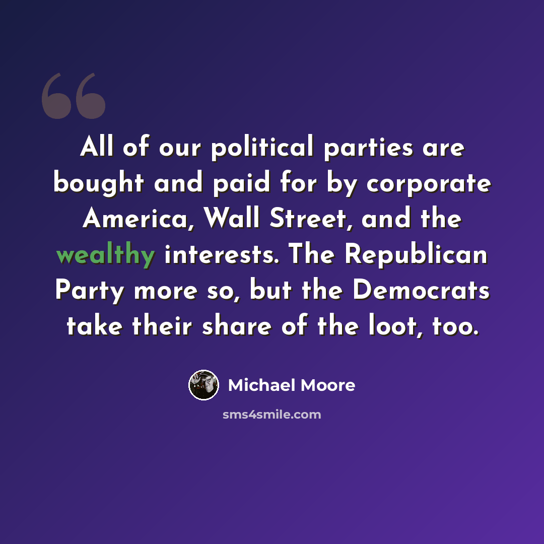 “All of our political parties are bought and paid for by corporate America, Wall Street, and the wealthy interests. The Republican Party more so, but the Democrats take their share of the loot, too.” quote by Michael Moore