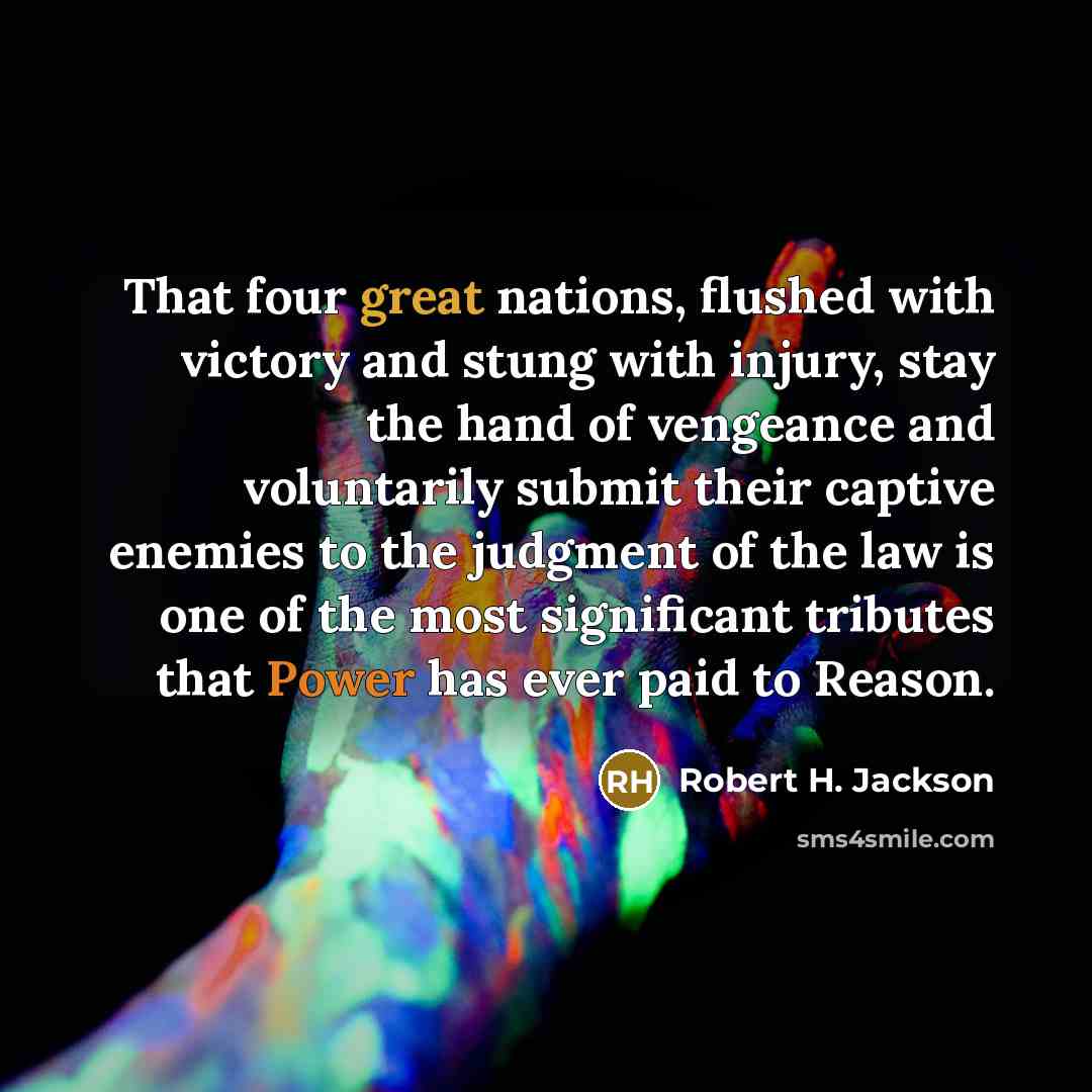 “That four great nations, flushed with victory and stung with injury, stay the hand of vengeance and voluntarily submit their captive enemies to the judgment of the law is one of the most significant tributes that Power has ever paid to Reason.” quote by Robert H. Jackson