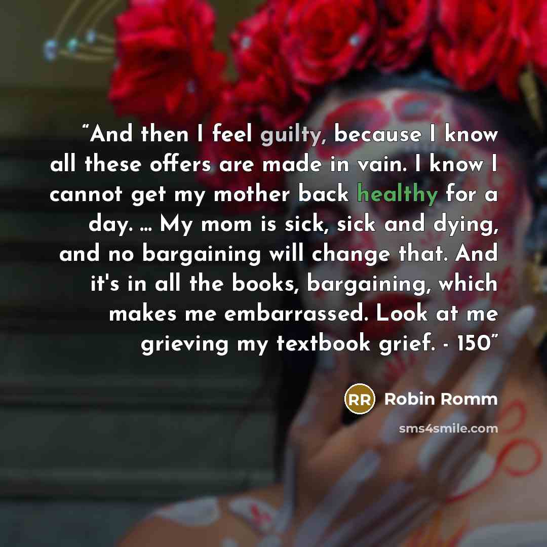 “And then I feel guilty, because I know all these offers are made in vain. I know I cannot get my mother back healthy for a day. ... My mom is sick, sick and dying, and no bargaining will change that. And it's in all the books, bargaining, which makes me embarrassed. Look at me grieving my textbook…” quote by Robin Romm