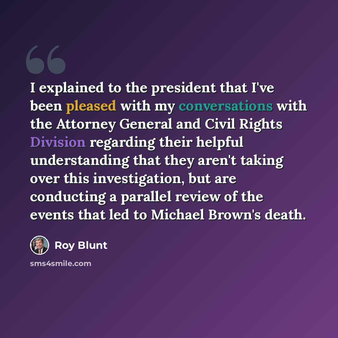 “I explained to the president that I've been pleased with my conversations with the Attorney General and Civil Rights Division regarding their helpful understanding that they aren't taking over this investigation, but are conducting a parallel review of the events that led to Michael Brown's death.” quote by Roy Blunt