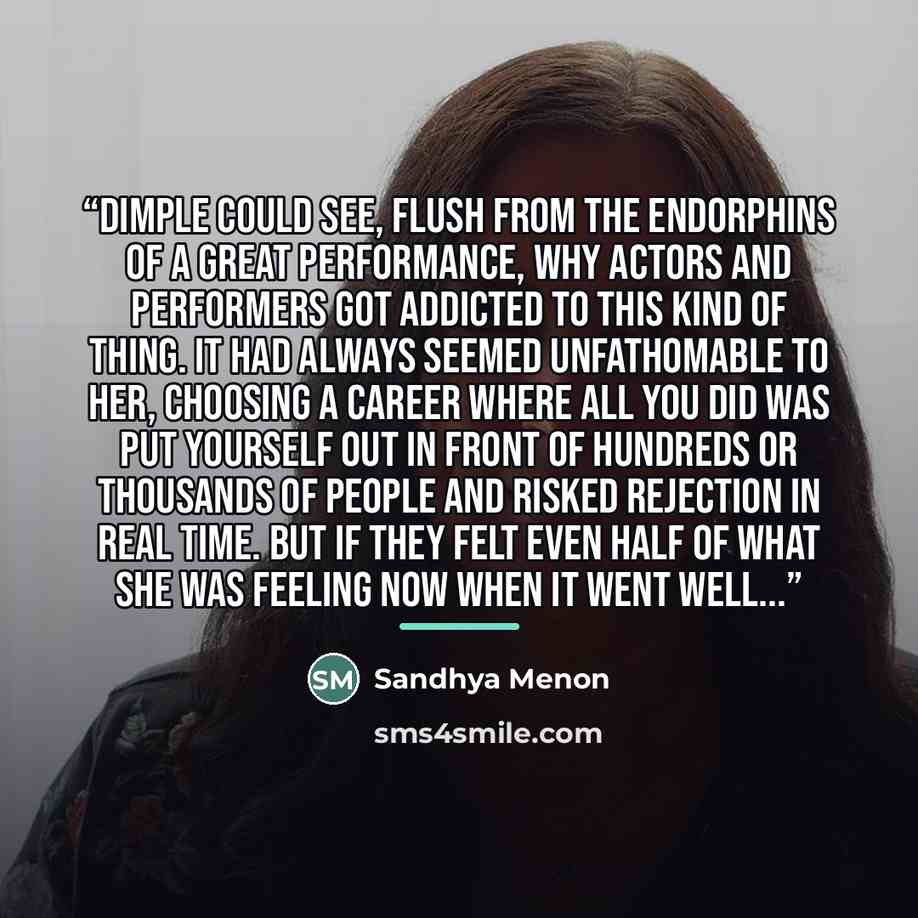 “Dimple could see, flush from the endorphins of a great performance, why actors and performers got addicted to this kind of thing. It had always seemed unfathomable to her, choosing a career where all you did was put yourself out in front of hundreds or thousands of people and risked rejection in…” quote by Sandhya Menon
