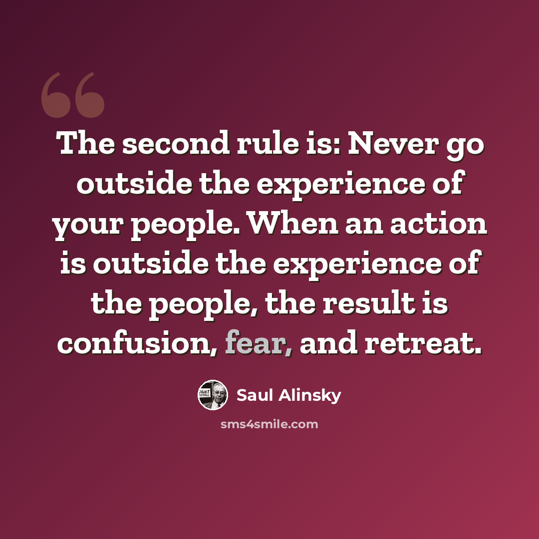 “The second rule is: Never go outside the experience of your people. When an action is outside the experience of the people, the result is confusion, fear, and retreat.” quote by Saul Alinsky