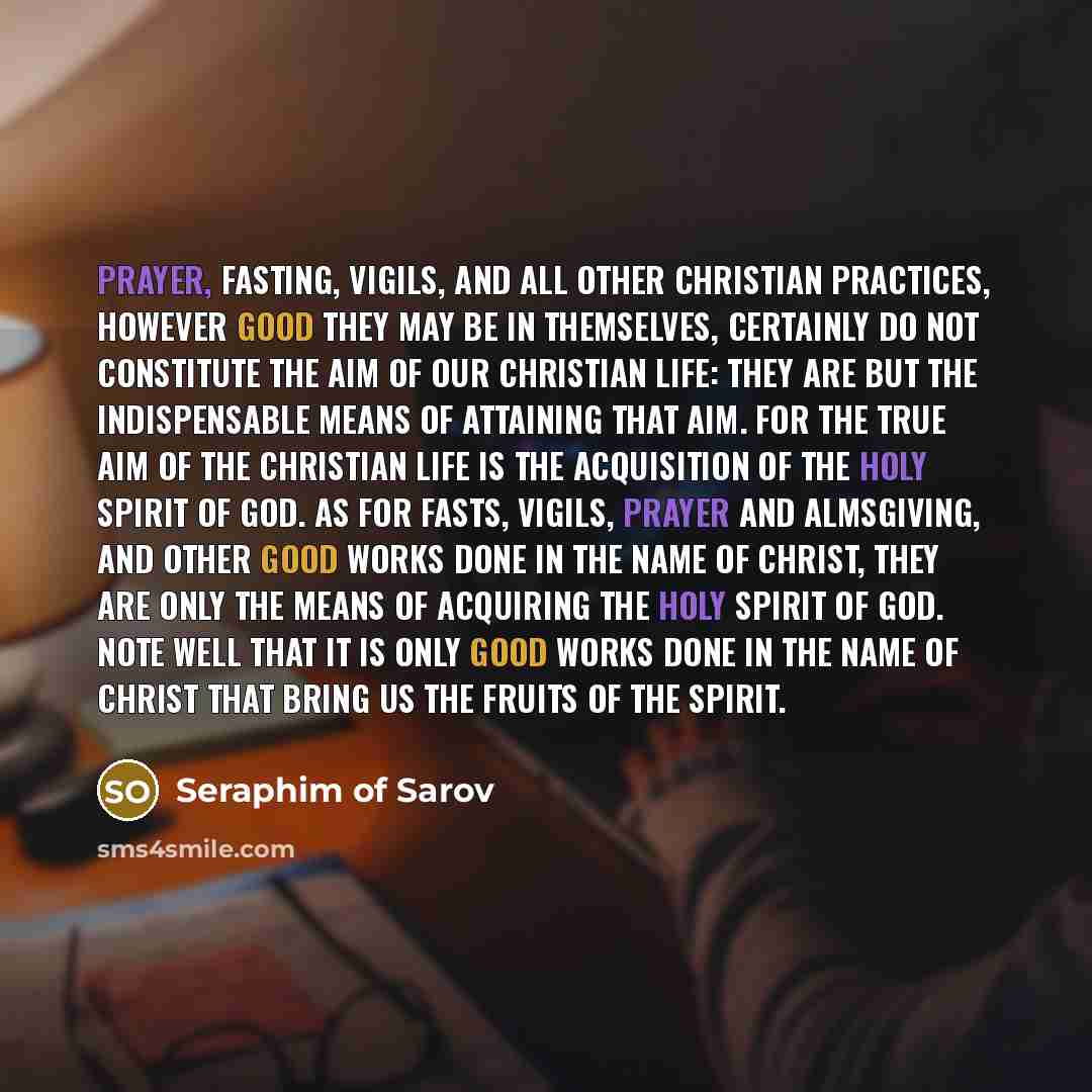 “Prayer, fasting, vigils, and all other Christian practices, however good they may be in themselves, certainly do not constitute the aim of our Christian life: they are but the indispensable means of attaining that aim. For the true aim of the Christian life is the acquisition of the Holy Spirit of…” quote by Seraphim of Sarov