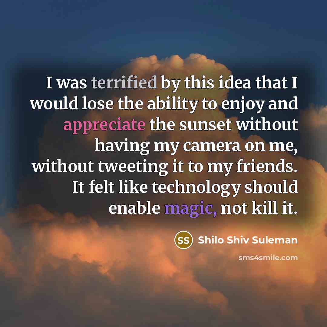 “I was terrified by this idea that I would lose the ability to enjoy and appreciate the sunset without having my camera on me, without tweeting it to my friends. It felt like technology should enable magic, not kill it.” quote by Shilo Shiv Suleman