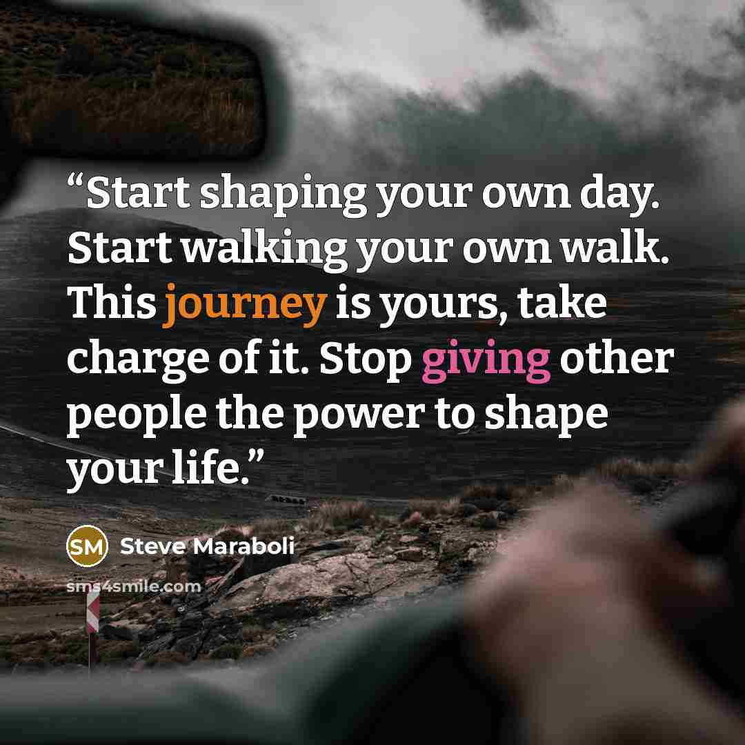“Start shaping your own day. Start walking your own walk. This journey is yours, take charge of it. Stop giving other people the power to shape your life.” quote by Steve Maraboli