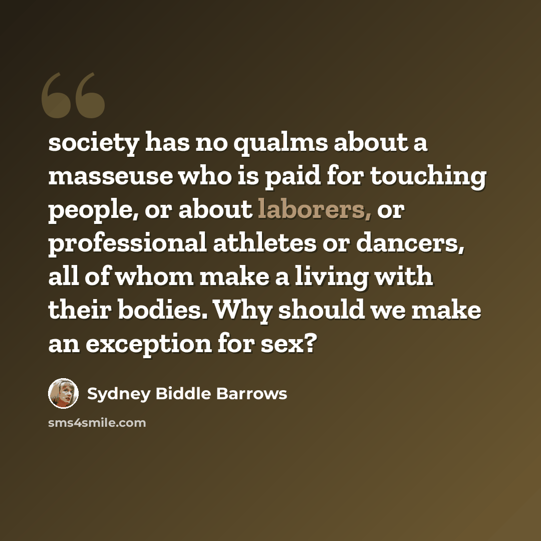 “society has no qualms about a masseuse who is paid for touching people, or about laborers, or professional athletes or dancers, all of whom make a living with their bodies. Why should we make an exception for sex?” quote by Sydney Biddle Barrows