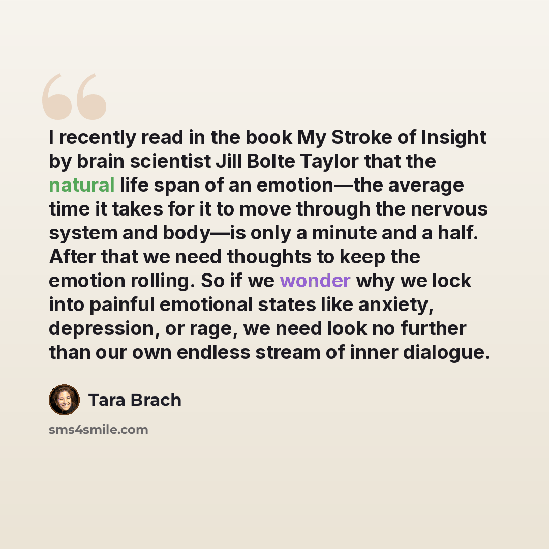 “I recently read in the book My Stroke of Insight by brain scientist Jill Bolte Taylor that the natural life span of an emotion—the average time it takes for it to move through the nervous system and body—is only a minute and a half. After that we need thoughts to keep the emotion rolling. So if we…” quote by Tara Brach