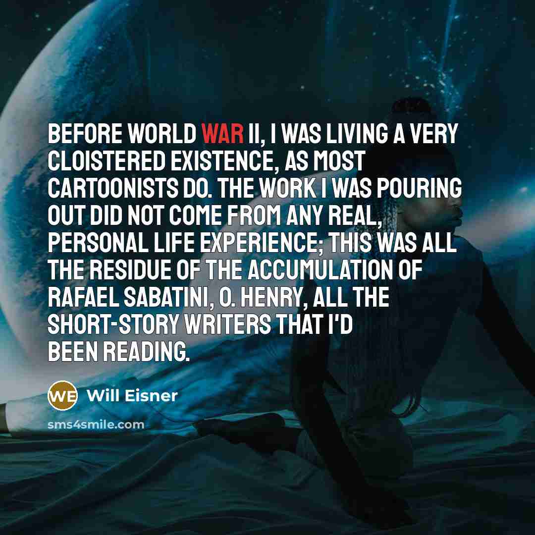 “Before World War II, I was living a very cloistered existence, as most cartoonists do. The work I was pouring out did not come from any real, personal life experience; this was all the residue of the accumulation of Rafael Sabatini, O. Henry, all the short-story writers that I'd been reading.” quote by Will Eisner