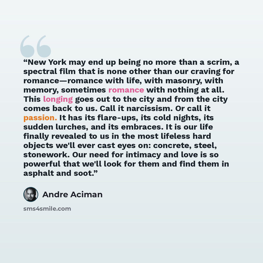 “New York may end up being no more than a scrim, a spectral film that is none other than our craving for romance—romance with life, with masonry, with memory, sometimes romance with nothing at all. This longing goes out to the city and from the city comes back to us. Call it narcissism. Or call it…” quote by André Aciman