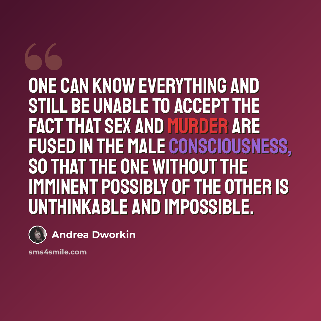 “One can know everything and still be unable to accept the fact that sex and murder are fused in the male consciousness, so that the one without the imminent possibly of the other is unthinkable and impossible.” quote by Andrea Dworkin