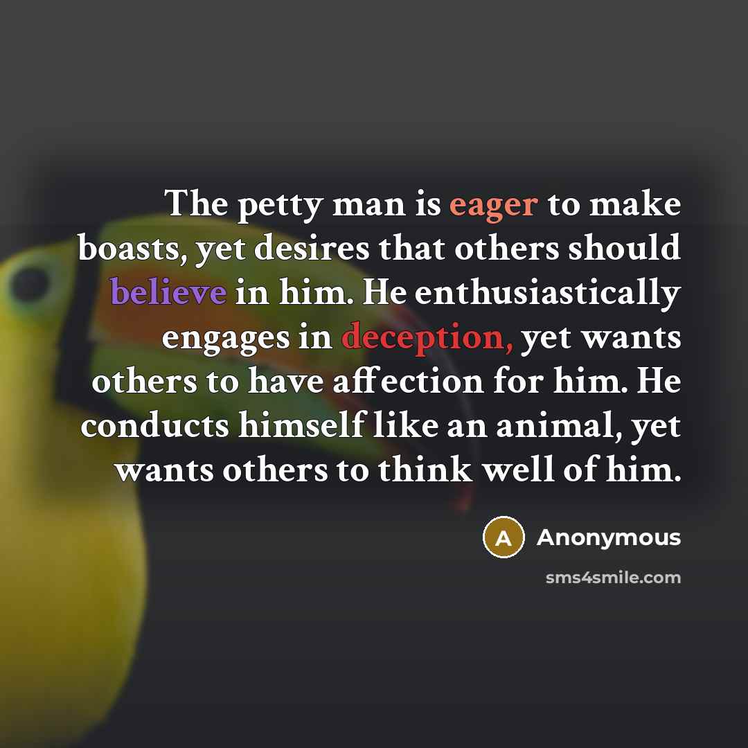 “The petty man is eager to make boasts, yet desires that others should believe in him. He enthusiastically engages in deception, yet wants others to have affection for him. He conducts himself like an animal, yet wants others to think well of him.” quote by Anonymous