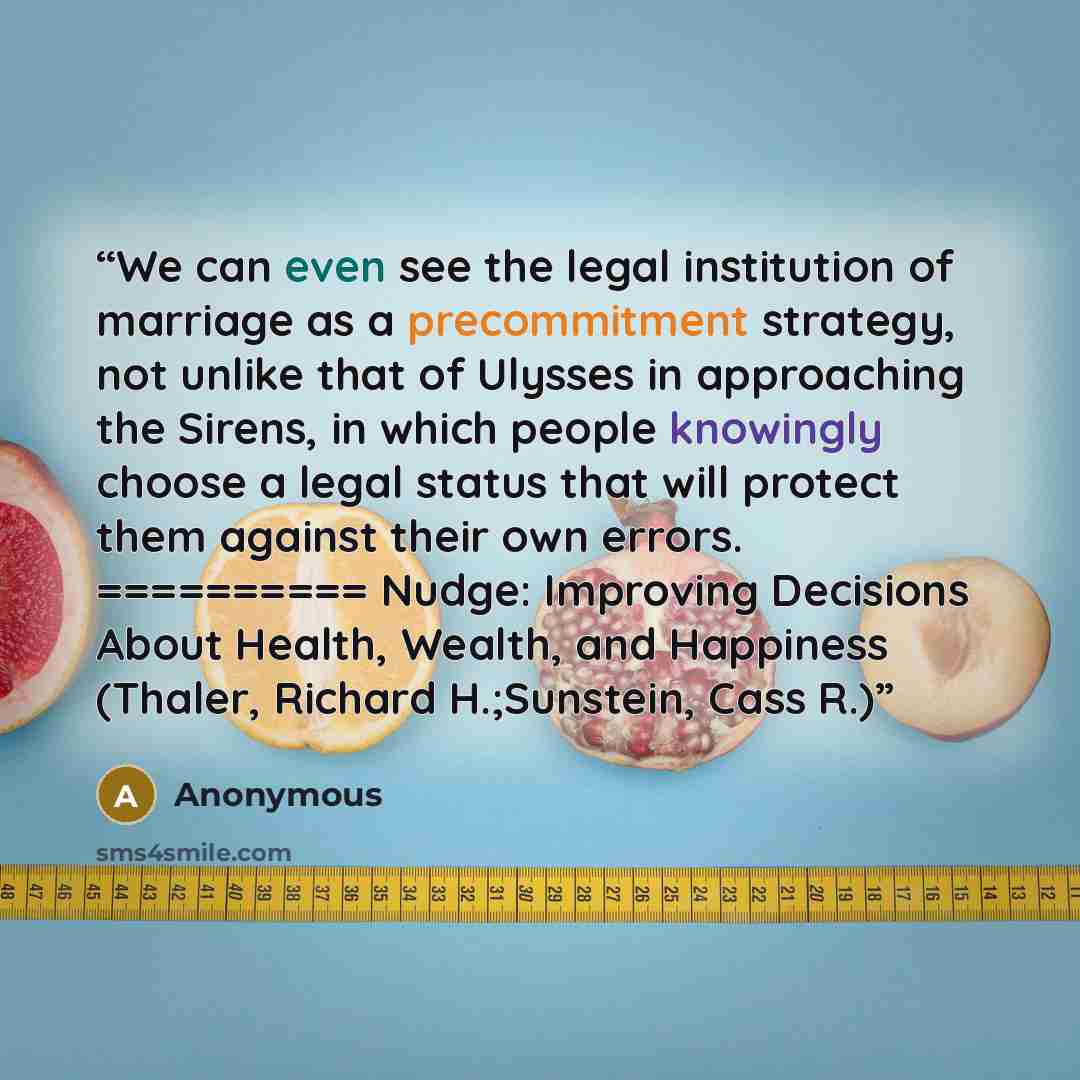“We can even see the legal institution of marriage as a precommitment strategy, not unlike that of Ulysses in approaching the Sirens, in which people knowingly choose a legal status that will protect them against their own errors. ========== Nudge: Improving Decisions About Health, Wealth, and…” quote by Anonymous