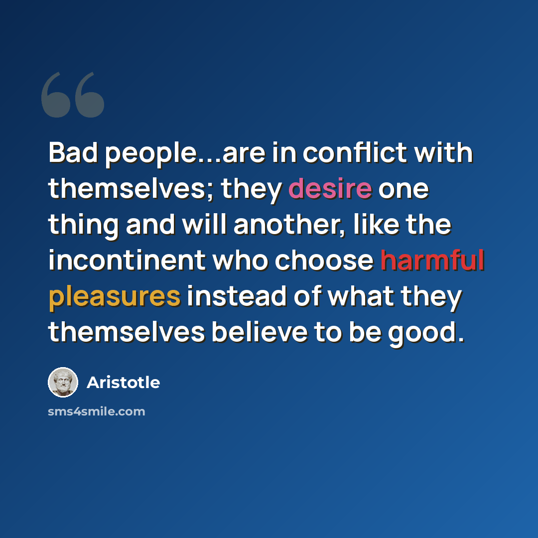 “Bad people...are in conflict with themselves; they desire one thing and will another, like the incontinent who choose harmful pleasures instead of what they themselves believe to be good.” quote by Aristotle