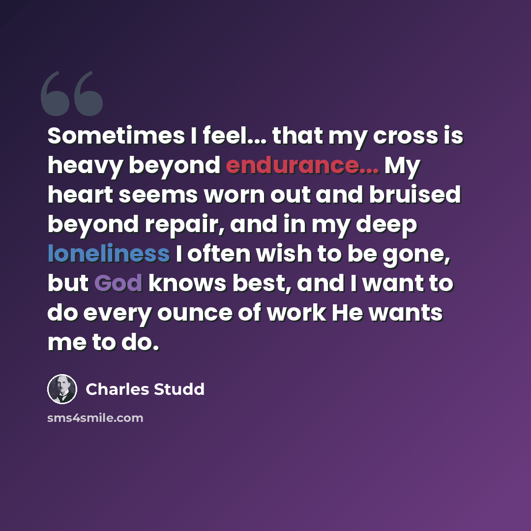 “Sometimes I feel... that my cross is heavy beyond endurance... My heart seems worn out and bruised beyond repair, and in my deep loneliness I often wish to be gone, but God knows best, and I want to do every ounce of work He wants me to do.” quote by Charles Studd