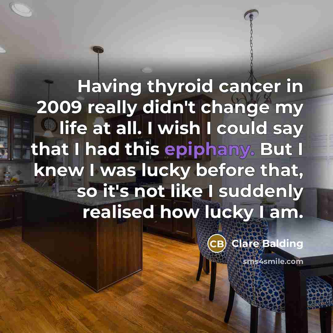 “Having thyroid cancer in 2009 really didn't change my life at all. I wish I could say that I had this epiphany. But I knew I was lucky before that, so it's not like I suddenly realised how lucky I am.” quote by Clare Balding